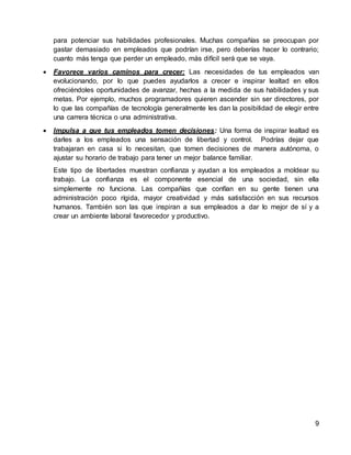 9
para potenciar sus habilidades profesionales. Muchas compañías se preocupan por
gastar demasiado en empleados que podrían irse, pero deberías hacer lo contrario;
cuanto más tenga que perder un empleado, más difícil será que se vaya.
 Favorece varios caminos para crecer: Las necesidades de tus empleados van
evolucionando, por lo que puedes ayudarlos a crecer e inspirar lealtad en ellos
ofreciéndoles oportunidades de avanzar, hechas a la medida de sus habilidades y sus
metas. Por ejemplo, muchos programadores quieren ascender sin ser directores, por
lo que las compañías de tecnología generalmente les dan la posibilidad de elegir entre
una carrera técnica o una administrativa.
 Impulsa a que tus empleados tomen decisiones: Una forma de inspirar lealtad es
darles a los empleados una sensación de libertad y control. Podrías dejar que
trabajaran en casa si lo necesitan, que tomen decisiones de manera autónoma, o
ajustar su horario de trabajo para tener un mejor balance familiar.
Este tipo de libertades muestran confianza y ayudan a los empleados a moldear su
trabajo. La confianza es el componente esencial de una sociedad, sin ella
simplemente no funciona. Las compañías que confían en su gente tienen una
administración poco rígida, mayor creatividad y más satisfacción en sus recursos
humanos. También son las que inspiran a sus empleados a dar lo mejor de sí y a
crear un ambiente laboral favorecedor y productivo.
 