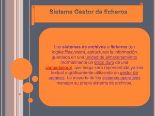 Los sistemas de archivos o ficheros (en
   inglés:filesystem), estructuran la información
   guardada en una unidad de almacenamiento
        (normalmente un disco duro de una
computadora), que luego será representada ya sea
  textual o gráficamente utilizando un gestor de
 archivos. La mayoría de los sistemas operativos
      manejan su propio sistema de archivos.
 