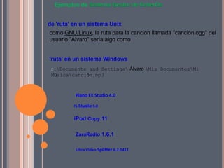 Ejemplos de Sistema Gestor de ficherOs


de 'ruta' en un sistema Unix
como GNU/Linux, la ruta para la canción llamada "canción.ogg" del
usuario "Álvaro" sería algo como


'ruta' en un sistema Windows
 C:Documents and Settings Álvaro Mis DocumentosMi
 Músicacanción.mp3



          Piano FX Studio 4.0

         FL Studio 5.0


         iPod Copy 11

          ZaraRadio 1.6.1


          Ultra Video Splitter 6.2.0411
 