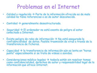 Problemas en el InternetCalidad y regulación  Parte de la información ofrecida es de mala calidad no tiene referencias o es de autor desconocido.Cantidad  generalmente desestructurada.Seguridad  El ordenador no está exento de peligro al estar conectado a Internet.Existe peligro de robo de información  No está asegurada la confidencialidad  de datos. Posible trasmisión de virus a través de la transferencia de ficheros.Capacidad  la transferencia de información aún es lenta en "horas punta" especialmente si se trata de videos o sonidos.Consideraciones médico-legales  todavía están sin resolver temas como confidencialidad, derechos de autor y responsabilidad legal de la información que ofrece Internet. 