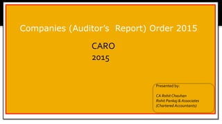 Companies (Auditor’s Report) Order 2015
CARO
2015
Presented by:
CA Rohit Chauhan
Rohit Pankaj & Associates
(Chartered Accountants)
 