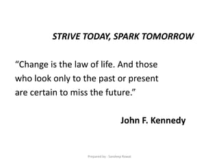 STRIVE TODAY, SPARK TOMORROW
“Change is the law of life. And those
who look only to the past or present
are certain to miss the future.”
John F. Kennedy
Prepared by : Sandeep Rawat
 