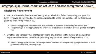 Presentation on CARO 2020
All rights reserved. PPT by Yogesh Khatri11
RAJVANSHI & ASSOCIATES
Paragraph 3(iii)- Terms, conditions of loans and advances(granted & taken)
Disclosure Requirement
• Loan or advance in the nature of loan granted which has fallen due during the year, has
been renewed or extended or fresh loans granted to settle the overdues of existing loans
given to the same parties, if so,
• Specify the aggregate amount of such dues renewed or extended or settled by fresh loans and
• The percentage of the aggregate to the total loans or advances in the nature of loans granted during the
year
• whether the company has granted any loans or advances in the nature of loans either
repayable on demand or without specifying any terms or period of repayment, if so,
• Specify the aggregate amount, percentage thereof to the total loans granted, aggregate amount of loans
granted to Promoters, related parties
 