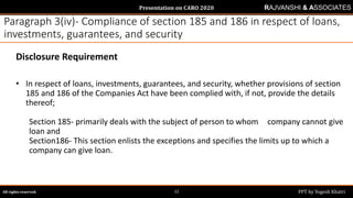 Presentation on CARO 2020
All rights reserved. PPT by Yogesh Khatri12
RAJVANSHI & ASSOCIATES
Paragraph 3(iv)- Compliance of section 185 and 186 in respect of loans,
investments, guarantees, and security
Disclosure Requirement
• In respect of loans, investments, guarantees, and security, whether provisions of section
185 and 186 of the Companies Act have been complied with, if not, provide the details
thereof;
Section 185- primarily deals with the subject of person to whom company cannot give
loan and
Section186- This section enlists the exceptions and specifies the limits up to which a
company can give loan.
 