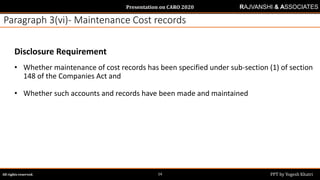 Presentation on CARO 2020
All rights reserved. PPT by Yogesh Khatri14
RAJVANSHI & ASSOCIATES
Paragraph 3(vi)- Maintenance Cost records
Disclosure Requirement
• Whether maintenance of cost records has been specified under sub-section (1) of section
148 of the Companies Act and
• Whether such accounts and records have been made and maintained
 