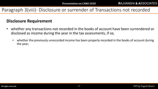Presentation on CARO 2020
All rights reserved. PPT by Yogesh Khatri17
RAJVANSHI & ASSOCIATES
Paragraph 3(viii)- Disclosure or surrender of Transactions not recorded
Disclosure Requirement
• whether any transactions not recorded in the books of account have been surrendered or
disclosed as income during the year in the tax assessments, if so,
• whether the previously unrecorded income has been properly recorded in the books of account during
the year;
 
