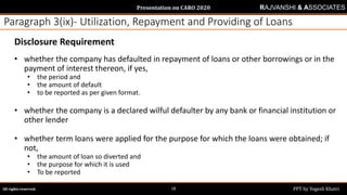 Presentation on CARO 2020
All rights reserved. PPT by Yogesh Khatri18
RAJVANSHI & ASSOCIATES
Paragraph 3(ix)- Utilization, Repayment and Providing of Loans
Disclosure Requirement
• whether the company has defaulted in repayment of loans or other borrowings or in the
payment of interest thereon, if yes,
• the period and
• the amount of default
• to be reported as per given format.
• whether the company is a declared wilful defaulter by any bank or financial institution or
other lender
• whether term loans were applied for the purpose for which the loans were obtained; if
not,
• the amount of loan so diverted and
• the purpose for which it is used
• To be reported
 