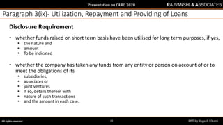 Presentation on CARO 2020
All rights reserved. PPT by Yogesh Khatri19
RAJVANSHI & ASSOCIATES
Paragraph 3(ix)- Utilization, Repayment and Providing of Loans
Disclosure Requirement
• whether funds raised on short term basis have been utilised for long term purposes, if yes,
• the nature and
• amount
• To be indicated
• whether the company has taken any funds from any entity or person on account of or to
meet the obligations of its
• subsidiaries,
• associates or
• joint ventures
• If so, details thereof with
• nature of such transactions
• and the amount in each case.
 