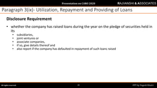 Presentation on CARO 2020
All rights reserved. PPT by Yogesh Khatri20
RAJVANSHI & ASSOCIATES
Paragraph 3(ix)- Utilization, Repayment and Providing of Loans
Disclosure Requirement
• whether the company has raised loans during the year on the pledge of securities held in
its
• subsidiaries,
• joint ventures or
• associate companies,
• if so, give details thereof and
• also report if the company has defaulted in repayment of such loans raised
 