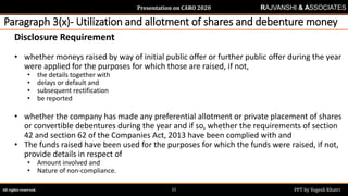 Presentation on CARO 2020
All rights reserved. PPT by Yogesh Khatri21
RAJVANSHI & ASSOCIATES
Paragraph 3(x)- Utilization and allotment of shares and debenture money
Disclosure Requirement
• whether moneys raised by way of initial public offer or further public offer during the year
were applied for the purposes for which those are raised, if not,
• the details together with
• delays or default and
• subsequent rectification
• be reported
• whether the company has made any preferential allotment or private placement of shares
or convertible debentures during the year and if so, whether the requirements of section
42 and section 62 of the Companies Act, 2013 have been complied with and
• The funds raised have been used for the purposes for which the funds were raised, if not,
provide details in respect of
• Amount involved and
• Nature of non-compliance.
 