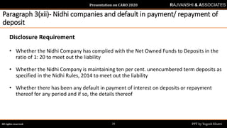 Presentation on CARO 2020
All rights reserved. PPT by Yogesh Khatri24
RAJVANSHI & ASSOCIATES
Paragraph 3(xii)- Nidhi companies and default in payment/ repayment of
deposit
Disclosure Requirement
• Whether the Nidhi Company has complied with the Net Owned Funds to Deposits in the
ratio of 1: 20 to meet out the liability
• Whether the Nidhi Company is maintaining ten per cent. unencumbered term deposits as
specified in the Nidhi Rules, 2014 to meet out the liability
• Whether there has been any default in payment of interest on deposits or repayment
thereof for any period and if so, the details thereof
 