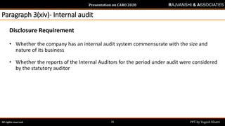 Presentation on CARO 2020
All rights reserved. PPT by Yogesh Khatri26
RAJVANSHI & ASSOCIATES
Paragraph 3(xiv)- Internal audit
Disclosure Requirement
• Whether the company has an internal audit system commensurate with the size and
nature of its business
• Whether the reports of the Internal Auditors for the period under audit were considered
by the statutory auditor
 