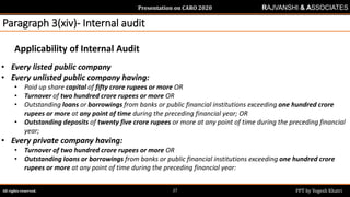 Presentation on CARO 2020
All rights reserved. PPT by Yogesh Khatri27
RAJVANSHI & ASSOCIATES
Paragraph 3(xiv)- Internal audit
Applicability of Internal Audit
• Every listed public company
• Every unlisted public company having:
• Paid up share capital of fifty crore rupees or more OR
• Turnover of two hundred crore rupees or more OR
• Outstanding loans or borrowings from banks or public financial institutions exceeding one hundred crore
rupees or more at any point of time during the preceding financial year; OR
• Outstanding deposits of twenty five crore rupees or more at any point of time during the preceding financial
year;
• Every private company having:
• Turnover of two hundred crore rupees or more OR
• Outstanding loans or borrowings from banks or public financial institutions exceeding one hundred crore
rupees or more at any point of time during the preceding financial year:
 