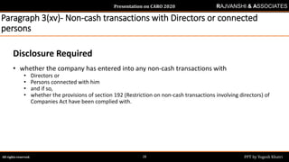 Presentation on CARO 2020
All rights reserved. PPT by Yogesh Khatri28
RAJVANSHI & ASSOCIATES
Paragraph 3(xv)- Non-cash transactions with Directors or connected
persons
Disclosure Required
• whether the company has entered into any non-cash transactions with
• Directors or
• Persons connected with him
• and if so,
• whether the provisions of section 192 (Restriction on non-cash transactions involving directors) of
Companies Act have been complied with.
 