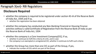 Presentation on CARO 2020
All rights reserved. PPT by Yogesh Khatri29
RAJVANSHI & ASSOCIATES
Paragraph 3(xvi)- RBI Regulations
Disclosure Required
• whether the company is required to be registered under section 45-IA of the Reserve Bank
of India Act, 1934 and if so,
• whether the registration has been obtained
• whether the company has conducted any Non-Banking Financial or Housing Finance
activities without a valid Certificate of Registration from the Reserve Bank of India as per
the Reserve Bank of India Act, 1934
• whether the company is a Core Investment Company(CIC), if so,
• whether it continues to fulfil the criteria of a CIC, and in case
• the company is an exempted or unregistered CIC, whether it continues to fulfil such criteria
• whether the Group has more than one CIC as part of the Group, if yes,
• indicate the number of CICs which are part of the Group
 