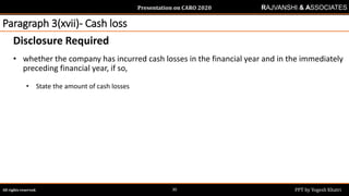 Presentation on CARO 2020
All rights reserved. PPT by Yogesh Khatri30
RAJVANSHI & ASSOCIATES
Paragraph 3(xvii)- Cash loss
Disclosure Required
• whether the company has incurred cash losses in the financial year and in the immediately
preceding financial year, if so,
• State the amount of cash losses
 