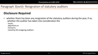 Presentation on CARO 2020
All rights reserved. PPT by Yogesh Khatri31
RAJVANSHI & ASSOCIATES
Paragraph 3(xviii)- Resignation of statutory auditors
Disclosure Required
• whether there has been any resignation of the statutory auditors during the year, if so,
whether the auditor has taken into consideration the
issues,
objections or
Concerns
raised by the outgoing auditors
 