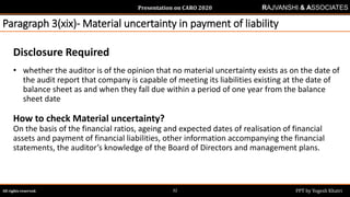 Presentation on CARO 2020
All rights reserved. PPT by Yogesh Khatri32
RAJVANSHI & ASSOCIATES
Paragraph 3(xix)- Material uncertainty in payment of liability
Disclosure Required
• whether the auditor is of the opinion that no material uncertainty exists as on the date of
the audit report that company is capable of meeting its liabilities existing at the date of
balance sheet as and when they fall due within a period of one year from the balance
sheet date
How to check Material uncertainty?
On the basis of the financial ratios, ageing and expected dates of realisation of financial
assets and payment of financial liabilities, other information accompanying the financial
statements, the auditor’s knowledge of the Board of Directors and management plans.
 
