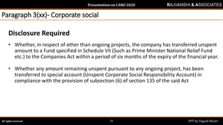 Presentation on CARO 2020
All rights reserved. PPT by Yogesh Khatri33
RAJVANSHI & ASSOCIATES
Paragraph 3(xx)- Corporate social
Disclosure Required
• Whether, in respect of other than ongoing projects, the company has transferred unspent
amount to a Fund specified in Schedule VII (Such as Prime Minister National Relief Fund
etc.) to the Companies Act within a period of six months of the expiry of the financial year.
• Whether any amount remaining unspent pursuant to any ongoing project, has been
transferred to special account (Unspent Corporate Social Responsibility Account) in
compliance with the provision of subsection (6) of section 135 of the said Act
 