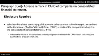 Presentation on CARO 2020
All rights reserved. PPT by Yogesh Khatri34
RAJVANSHI & ASSOCIATES
Paragraph 3(xxi)- Adverse remark in CARO of companies in Consolidated
financial statement.
Disclosure Required
• Whether there have been any qualifications or adverse remarks by the respective auditors
in the Companies (Auditor's Report) Order (CARO) reports of the companies included in
the consolidated financial statements, if yes,
• indicate the details of the companies and the paragraph numbers of the CARO report containing the
qualifications or adverse remarks.
 