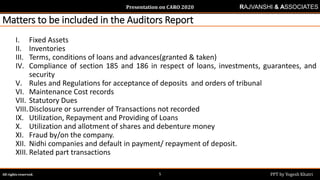 Presentation on CARO 2020
All rights reserved. PPT by Yogesh Khatri5
RAJVANSHI & ASSOCIATES
Matters to be included in the Auditors Report
I. Fixed Assets
II. Inventories
III. Terms, conditions of loans and advances(granted & taken)
IV. Compliance of section 185 and 186 in respect of loans, investments, guarantees, and
security
V. Rules and Regulations for acceptance of deposits and orders of tribunal
VI. Maintenance Cost records
VII. Statutory Dues
VIII.Disclosure or surrender of Transactions not recorded
IX. Utilization, Repayment and Providing of Loans
X. Utilization and allotment of shares and debenture money
XI. Fraud by/on the company.
XII. Nidhi companies and default in payment/ repayment of deposit.
XIII. Related part transactions
 