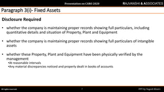 Presentation on CARO 2020
All rights reserved. PPT by Yogesh Khatri7
RAJVANSHI & ASSOCIATES
Paragraph 3(i)- Fixed Assets
Disclosure Required
• whether the company is maintaining proper records showing full particulars, including
quantitative details and situation of Property, Plant and Equipment
• whether the company is maintaining proper records showing full particulars of intangible
assets
• whether these Property, Plant and Equipment have been physically verified by the
management
•At reasonable intervals
•Any material discrepancies noticed and properly dealt in books of accounts
 