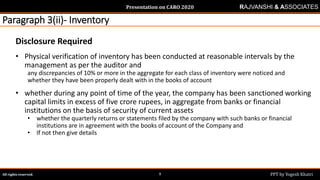 Presentation on CARO 2020
All rights reserved. PPT by Yogesh Khatri9
RAJVANSHI & ASSOCIATES
Paragraph 3(ii)- Inventory
Disclosure Required
• Physical verification of inventory has been conducted at reasonable intervals by the
management as per the auditor and
any discrepancies of 10% or more in the aggregate for each class of inventory were noticed and
whether they have been properly dealt with in the books of account
• whether during any point of time of the year, the company has been sanctioned working
capital limits in excess of five crore rupees, in aggregate from banks or financial
institutions on the basis of security of current assets
• whether the quarterly returns or statements filed by the company with such banks or financial
institutions are in agreement with the books of account of the Company and
• If not then give details
 