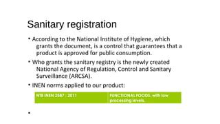 Sanitary registration
• According to the National Institute of Hygiene, which
grants the document, is a control that guarantees that a
product is approved for public consumption.
• Who grants the sanitary registry is the newly created
National Agency of Regulation, Control and Sanitary
Surveillance (ARCSA).
• INEN norms applied to our product:
•
 