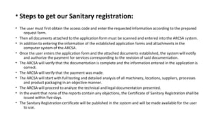 • Steps to get our Sanitary registration:
• The user must first obtain the access code and enter the requested information according to the prepared
request form.
• Then all documents attached to the application form must be scanned and entered into the ARCSA system.
• In addition to entering the information of the established application forms and attachments in the
computer system of the ARCSA.
• Once the user enters the application form and the attached documents established, the system will notify
and authorize the payment for services corresponding to the revision of said documentation.
• The ARCSA will verify that the documentation is complete and the information entered in the application is
correct.
• The ARCSA will verify that the payment was made.
• The ARCSA will start with full testing and detailed analysis of all machinery, locations, suppliers, processes
and product packaging in an objective manner.
• The ARCSA will proceed to analyze the technical and legal documentation presented.
• In the event that none of the reports contain any objections, the Certificate of Sanitary Registration shall be
issued within five days.
• The Sanitary Registration certificate will be published in the system and will be made available for the user
to use.
 