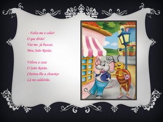 - Falta-me o colar!
O que dirão!
Vai-mo já buscar,
Meu João Ratão.

Voltou a casa
O João Ratão.
Cheirou-lhe a chouriço
Lá no caldeirão.
 