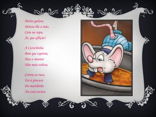 Muito guloso,
Deitou-lhe a mão,
Caiu na sopa,
Ai, que aflição!

A Carochinha
Bem que esperou,
Mas o maroto
Não mais voltou.

Correu as ruas,
Foi à procura
Do maridinho
Na casa escura.
 