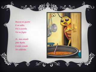 Buscou no quarto
E no salão,
Foi à cozinha
Ver no fogão.

Ai , meu amado
João Ratão,
Cozido, assado
No caldeirão.
 