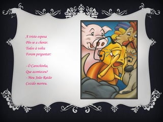 A triste esposa
Pôs-se a chorar.
Todos à volta
Foram perguntar:

- Ó Carochinha,
Que aconteceu?
- Meu João Ratão
Cozido morreu.
 