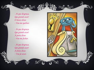 - Ai que desgraça,
Que grande azar!
O banco disse:
- Vou-me quebrar.

- Ai que desgraça,
Que grande azar!
A porta disse:
- Vou-me fechar.

- Ai que desgraça,
Que grande azar!
A fonte disse:
- Vou já secar.
 