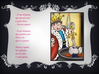 - Ai que desgraça,
Que grande azar!
O garfo disse:
- Vou-me espetar.

- Ai que desgraça,
Que grande azar!-
Disse o rei
Que ia a passar.

Meteu a espada
No caldeirão.
Por lá subiu
O João Ratão.
 