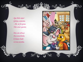 - Que bela sopa!-
  Gritou contente.
  - Ah, só foi pena
  Não estar quente.

 Deu um abraço
 Na Carochinha
 E houve baile
 Lá na cozinha.
 