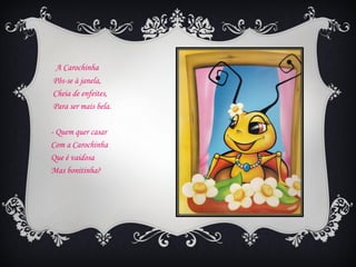 A Carochinha
Pôs-se à janela,
Cheia de enfeites,
Para ser mais bela.

- Quem quer casar
Com a Carochinha
Que é vaidosa
Mas bonitinha?
 