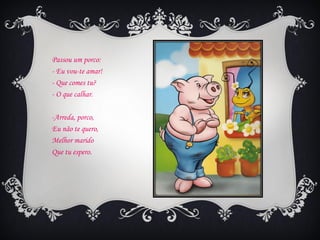 Passou um porco:
- Eu vou-te amar!
- Que comes tu?
- O que calhar.

-Arreda, porco,
Eu não te quero,
Melhor marido
Que tu espero.
 