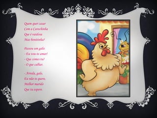 Quem quer casar
Com a Carochinha
Que é vaidosa
Mas bonitinha?

Passou um galo:
- Eu vou-te amar!
- Que comes tu?
- O que calhar.

- Arreda, galo,
Eu não te quero,
Melhor marido
Que tu espero.
 