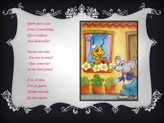 Quem quer casar
Com a Carochinha
Que é vaidosa
Mas bonitinha?

Passou um rato:
- Eu vou-te amar!
- Que comes tu?
Só um bom jantar.

A ti , ó rato,
A ti eu quero.
Melhor marido
Já não espero.
 