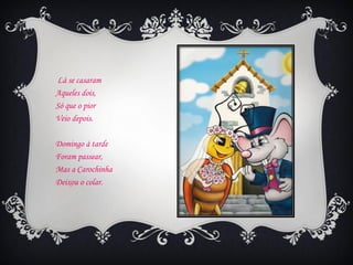 Lá se casaram
Aqueles dois,
Só que o pior
Veio depois.

Domingo à tarde
Foram passear,
Mas a Carochinha
Deixou o colar.
 