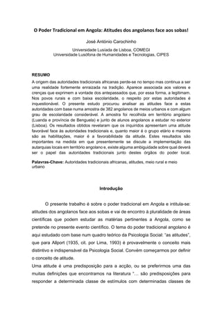 O Poder Tradicional em Angola: Atitudes dos angolanos face aos sobas!
José António Carochinho
Universidade Lusíada de Lisboa, COMEGI
Universidade Lusófona de Humanidades e Tecnologias, CIPES
RESUMO
A origem das autoridades tradicionais africanas perde-se no tempo mas continua a ser
uma realidade fortemente enraizada na tradição. Aparece associada aos valores e
crenças que exprimem a vontade dos antepassados que, por essa forma, a legitimam.
Nos povos rurais e com baixa escolaridade, o respeito por estas autoridades é
inquestionável. O presente estudo procurou analisar as atitudes face a estas
autoridades com base numa amostra de 382 angolanos de meios urbanos e com algum
grau de escolaridade considerável. A amostra foi recolhida em território angolano
(Luanda e província de Benguela) e junto de alunos angolanos a estudar no exterior
(Lisboa). Os resultados obtidos revelaram que os inquiridos apresentam uma atitude
favorável face às autoridades tradicionais e, quanto maior é o grupo etário e maiores
são as habilitações, maior é a favorabilidade da atitude. Estes resultados são
importantes na medida em que presentemente se discute a implementação das
autarquias locais em território angolano e, existe alguma ambiguidade sobre qual deverá
ser o papel das autoridades tradicionais junto destes órgãos do poder local.
Palavras-Chave: Autoridades tradicionais africanas, atitudes, meio rural e meio
urbano
Introdução
O presente trabalho é sobre o poder tradicional em Angola e intitula-se:
atitudes dos angolanos face aos sobas e vai de encontro à pluralidade de áreas
científicas que podem estudar as matérias pertinentes a Angola, como se
pretende no presente evento científico. O tema do poder tradicional angolano é
aqui estudado com base num quadro teórico da Psicologia Social: “as atitudes”,
que para Allport (1935, cit. por Lima, 1993) é provavelmente o conceito mais
distintivo e indispensável da Psicologia Social. Convém começarmos por definir
o conceito de atitude.
Uma atitude é uma predisposição para a acção, ou se preferirmos uma das
muitas definições que encontramos na literatura “… são predisposições para
responder a determinada classe de estímulos com determinadas classes de
 