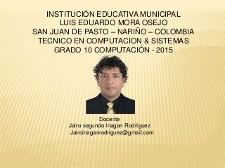INSTITUCIÓN EDUCATIVA MUNICIPAL
LUIS EDUARDO MORA OSEJO
SAN JUAN DE PASTO – NARIÑO – COLOMBIA
TECNICO EN COMPUTACION & SISTEMAS
GRADO 10 COMPUTACIÓN - 2015
Docente
Jairo segundo Inagan Rodríguez
Jairoinaganrodriguez@gmail.com
 