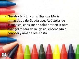 • Nuestra Misión como Hijas de María
Inmaculada de Guadalupe, Apóstoles de
Jesucristo, consiste en colaborar en la obra
evangelizadora de la Iglesia, enseñando a
conocer y amar a Jesucristo,
 