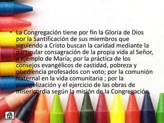 • La Congregación tiene por fin la Gloria de Dios
por la Santificación de sus miembros que
siguiendo a Cristo buscan la caridad mediante la
particular consagración de la propia vida al Señor,
a ejemplo de María; por la práctica de los
consejos evangélicos de castidad, pobreza y
obediencia profesados con voto; por la comunión
fraternal en la vida comunitaria ; por la
evangelización y el ejercicio de las obras de
misericordia según la misión de la Congregación.
 