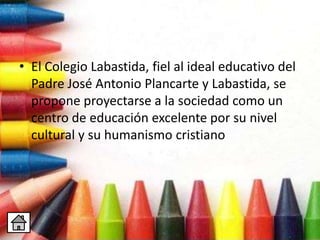 • El Colegio Labastida, fiel al ideal educativo del
Padre José Antonio Plancarte y Labastida, se
propone proyectarse a la sociedad como un
centro de educación excelente por su nivel
cultural y su humanismo cristiano
 