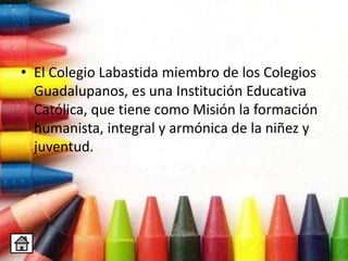• El Colegio Labastida miembro de los Colegios
Guadalupanos, es una Institución Educativa
Católica, que tiene como Misión la formación
humanista, integral y armónica de la niñez y
juventud.
 