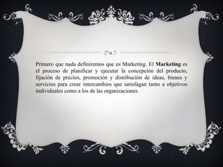 Primero que nada definiremos que es Marketing. El Marketing es
el proceso de planificar y ejecutar la concepción del producto,
fijación de precios, promoción y distribución de ideas, bienes y
servicios para crear intercambios que satisfagan tanto a objetivos
individuales como a los de las organizaciones.
 