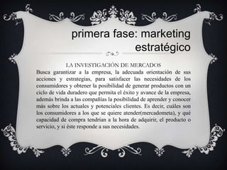 primera fase: marketing
                           estratégico
               LA INVESTIGACIÓN DE MERCADOS
Busca garantizar a la empresa, la adecuada orientación de sus
acciones y estrategias, para satisfacer las necesidades de los
consumidores y obtener la posibilidad de generar productos con un
ciclo de vida duradero que permita el éxito y avance de la empresa,
además brinda a las compañías la posibilidad de aprender y conocer
más sobre los actuales y potenciales clientes. Es decir, cuáles son
los consumidores a los que se quiere atender(mercadometa), y qué
capacidad de compra tendrían a la hora de adquirir, el producto o
servicio, y si éste responde a sus necesidades.
 