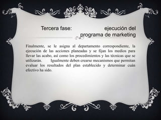 Tercera fase:                    ejecución del
                                 programa de marketing

Finalmente, se le asigna al departamento correspondiente, la
ejecución de las acciones planeadas y se fijan los medios para
llevar las acabo, así como los procedimientos y las técnicas que se
utilizarán.     Igualmente deben crearse mecanismos que permitan
evaluar los resultados del plan establecido y determinar cuán
efectivo ha sido.
 